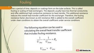 Fouling
Over a period of time, deposits or coatings form on the tube surfaces. This is called
fouling or scaling of heat exchangers. The deposits usually have low thermal conductivity
and offer additional high conductive resistance to heat transfer. This additional resistance
reduces the overall heat transfer coefficient for the exchanger. Therefore, the fouling
resistance factor also known as dirt resistance (Rd) is added to the overall coefficient
under clean conditions to obtain the overall coefficient under service conditions
7
 