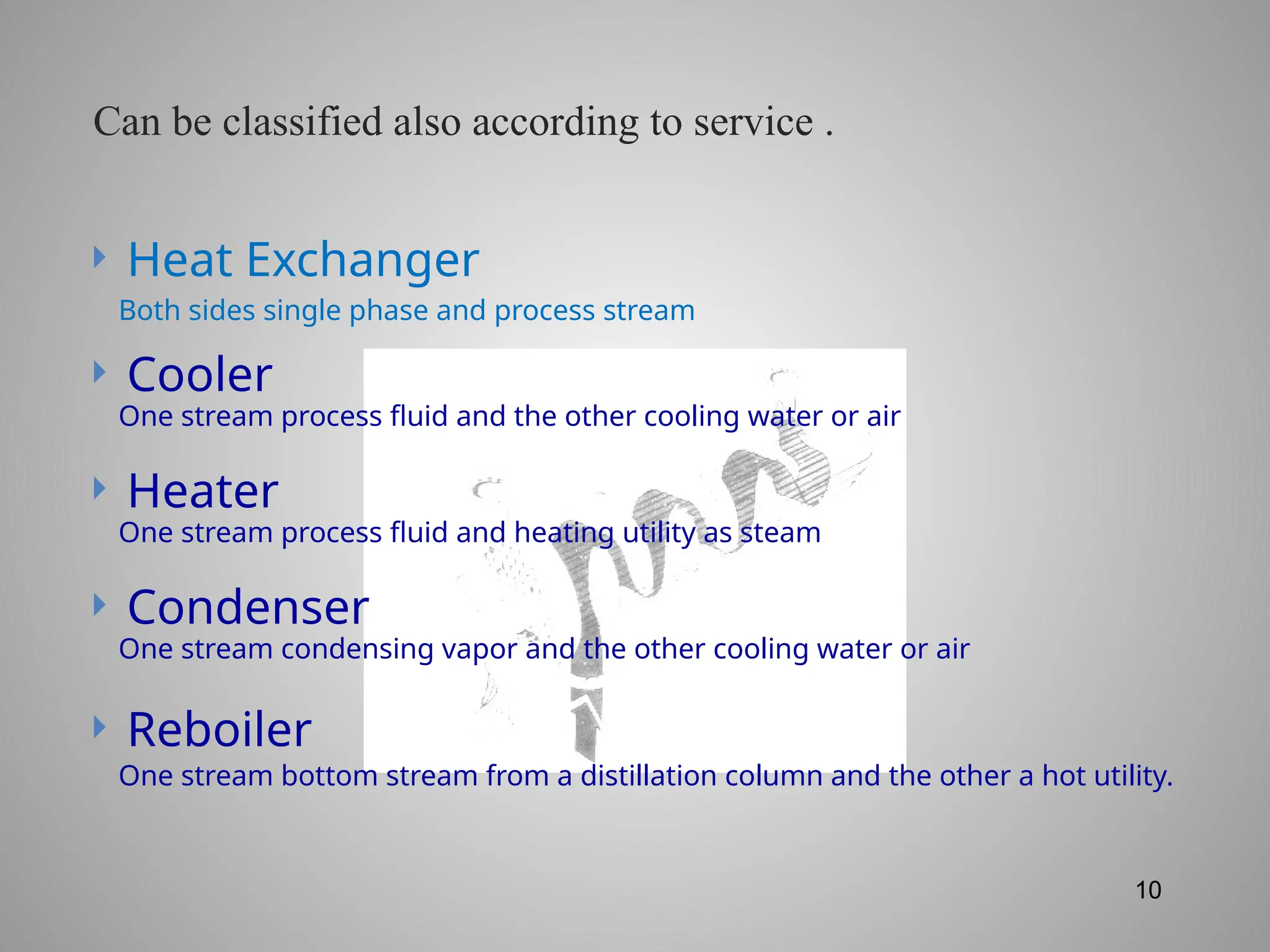 10
 Heat Exchanger
 Cooler
 Heater
 Condenser
 Reboiler
Both sides single phase and process stream
One stream process fluid and the other cooling water or air
One stream process fluid and heating utility as steam
One stream condensing vapor and the other cooling water or air
One stream bottom stream from a distillation column and the other a hot utility.
Can be classified also according to service .
 
