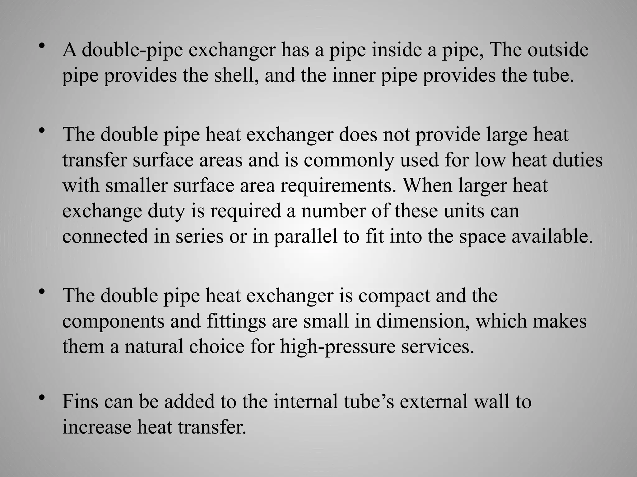 • A double-pipe exchanger has a pipe inside a pipe, The outside
pipe provides the shell, and the inner pipe provides the tube.
• The double pipe heat exchanger does not provide large heat
transfer surface areas and is commonly used for low heat duties
with smaller surface area requirements. When larger heat
exchange duty is required a number of these units can
connected in series or in parallel to fit into the space available.
• The double pipe heat exchanger is compact and the
components and fittings are small in dimension, which makes
them a natural choice for high-pressure services.
• Fins can be added to the internal tube’s external wall to
increase heat transfer.
 