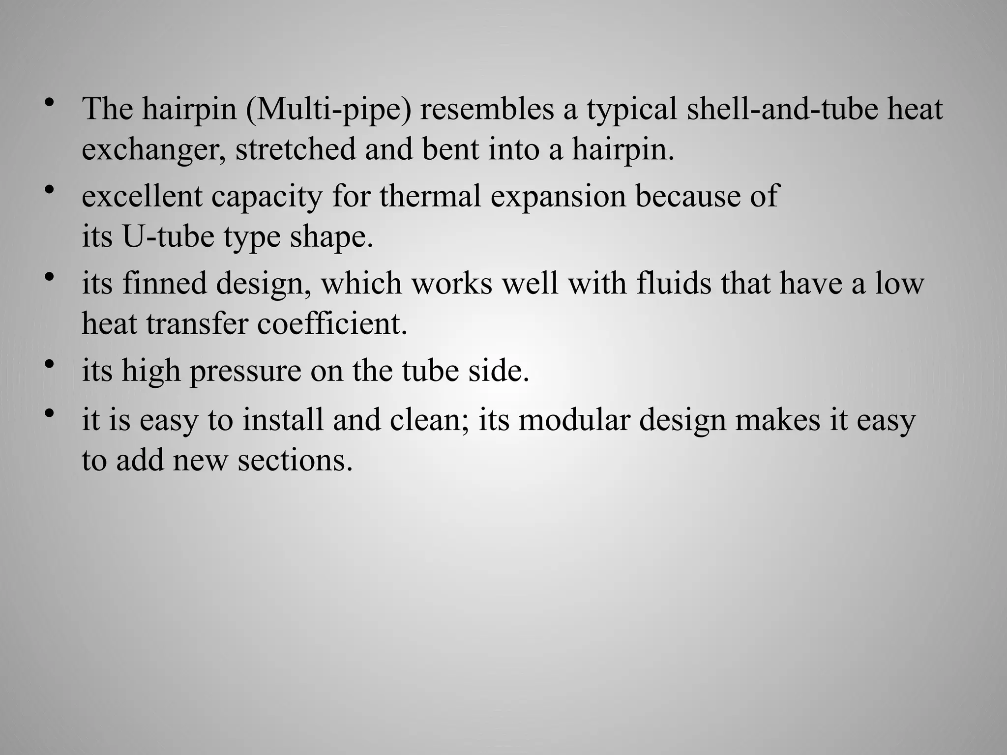 • The hairpin (Multi-pipe) resembles a typical shell-and-tube heat
exchanger, stretched and bent into a hairpin.
• excellent capacity for thermal expansion because of
its U-tube type shape.
• its finned design, which works well with fluids that have a low
heat transfer coefficient.
• its high pressure on the tube side.
• it is easy to install and clean; its modular design makes it easy
to add new sections.
 