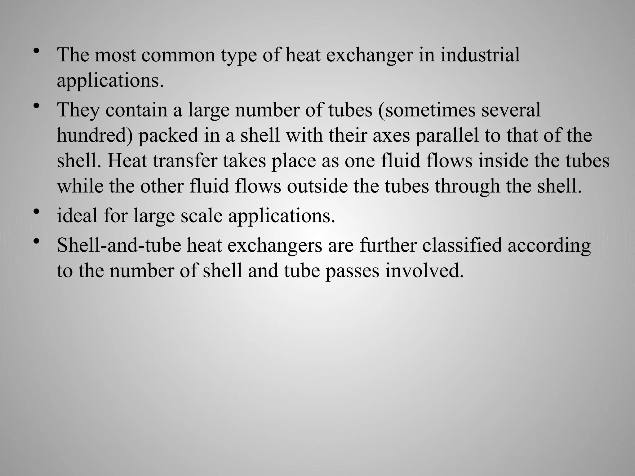 • The most common type of heat exchanger in industrial
applications.
• They contain a large number of tubes (sometimes several
hundred) packed in a shell with their axes parallel to that of the
shell. Heat transfer takes place as one fluid flows inside the tubes
while the other fluid flows outside the tubes through the shell.
• ideal for large scale applications.
• Shell-and-tube heat exchangers are further classified according
to the number of shell and tube passes involved.
 