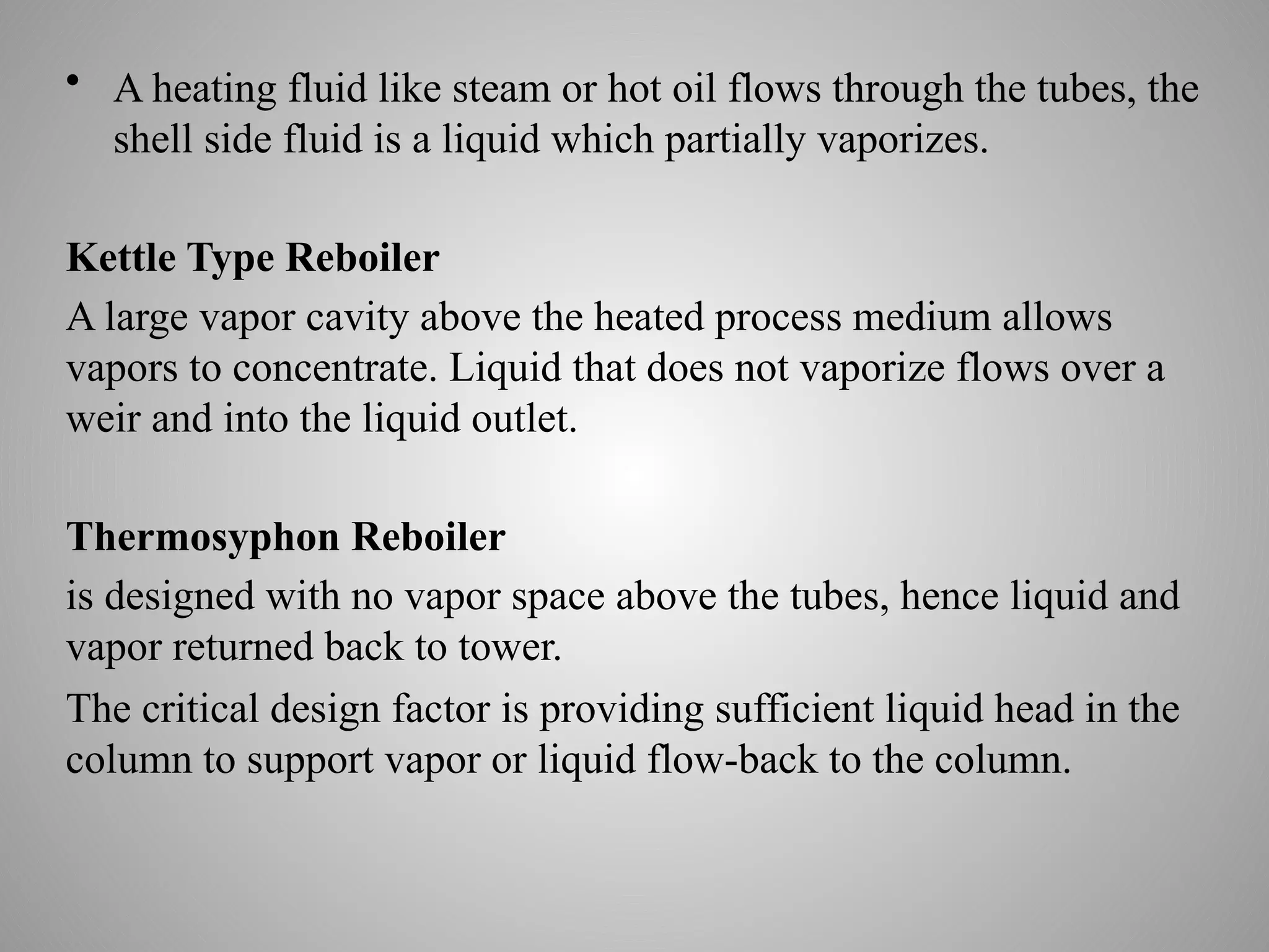 • A heating fluid like steam or hot oil flows through the tubes, the
shell side fluid is a liquid which partially vaporizes.
Kettle Type Reboiler
A large vapor cavity above the heated process medium allows
vapors to concentrate. Liquid that does not vaporize flows over a
weir and into the liquid outlet.
Thermosyphon Reboiler
is designed with no vapor space above the tubes, hence liquid and
vapor returned back to tower.
The critical design factor is providing sufficient liquid head in the
column to support vapor or liquid flow-back to the column.
 