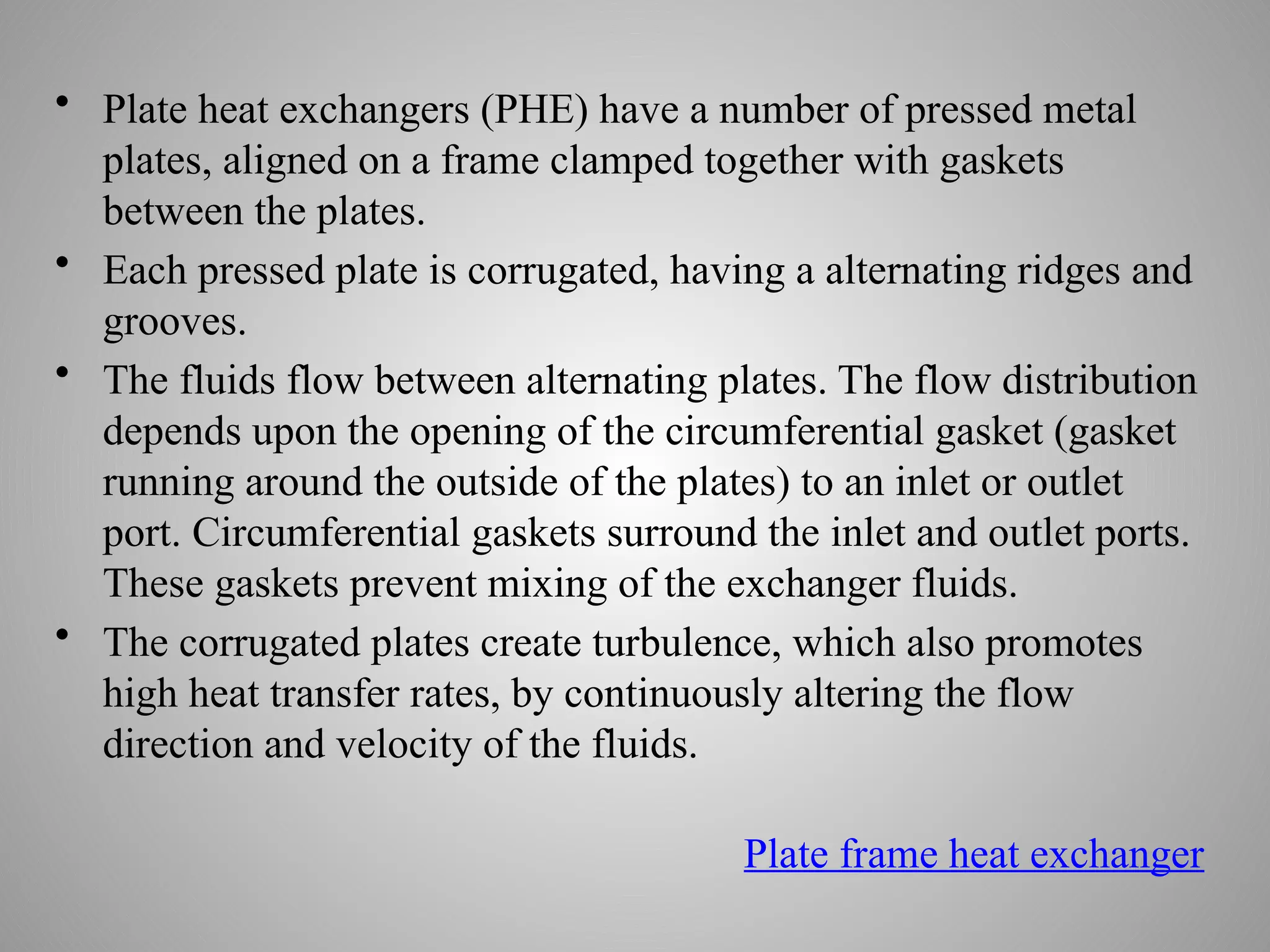 • Plate heat exchangers (PHE) have a number of pressed metal
plates, aligned on a frame clamped together with gaskets
between the plates.
• Each pressed plate is corrugated, having a alternating ridges and
grooves.
• The fluids flow between alternating plates. The flow distribution
depends upon the opening of the circumferential gasket (gasket
running around the outside of the plates) to an inlet or outlet
port. Circumferential gaskets surround the inlet and outlet ports.
These gaskets prevent mixing of the exchanger fluids.
• The corrugated plates create turbulence, which also promotes
high heat transfer rates, by continuously altering the flow
direction and velocity of the fluids.
Plate frame heat exchanger
 