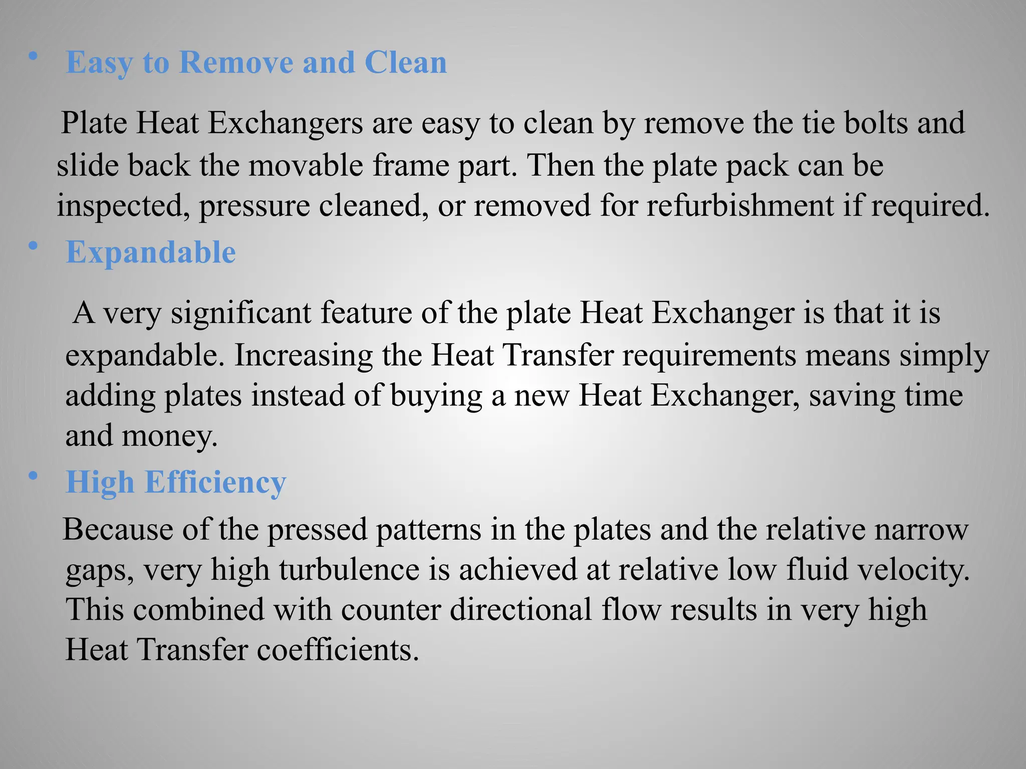 • Easy to Remove and Clean
Plate Heat Exchangers are easy to clean by remove the tie bolts and
slide back the movable frame part. Then the plate pack can be
inspected, pressure cleaned, or removed for refurbishment if required.
• Expandable
A very significant feature of the plate Heat Exchanger is that it is
expandable. Increasing the Heat Transfer requirements means simply
adding plates instead of buying a new Heat Exchanger, saving time
and money.
• High Efficiency
Because of the pressed patterns in the plates and the relative narrow
gaps, very high turbulence is achieved at relative low fluid velocity.
This combined with counter directional flow results in very high
Heat Transfer coefficients.
 