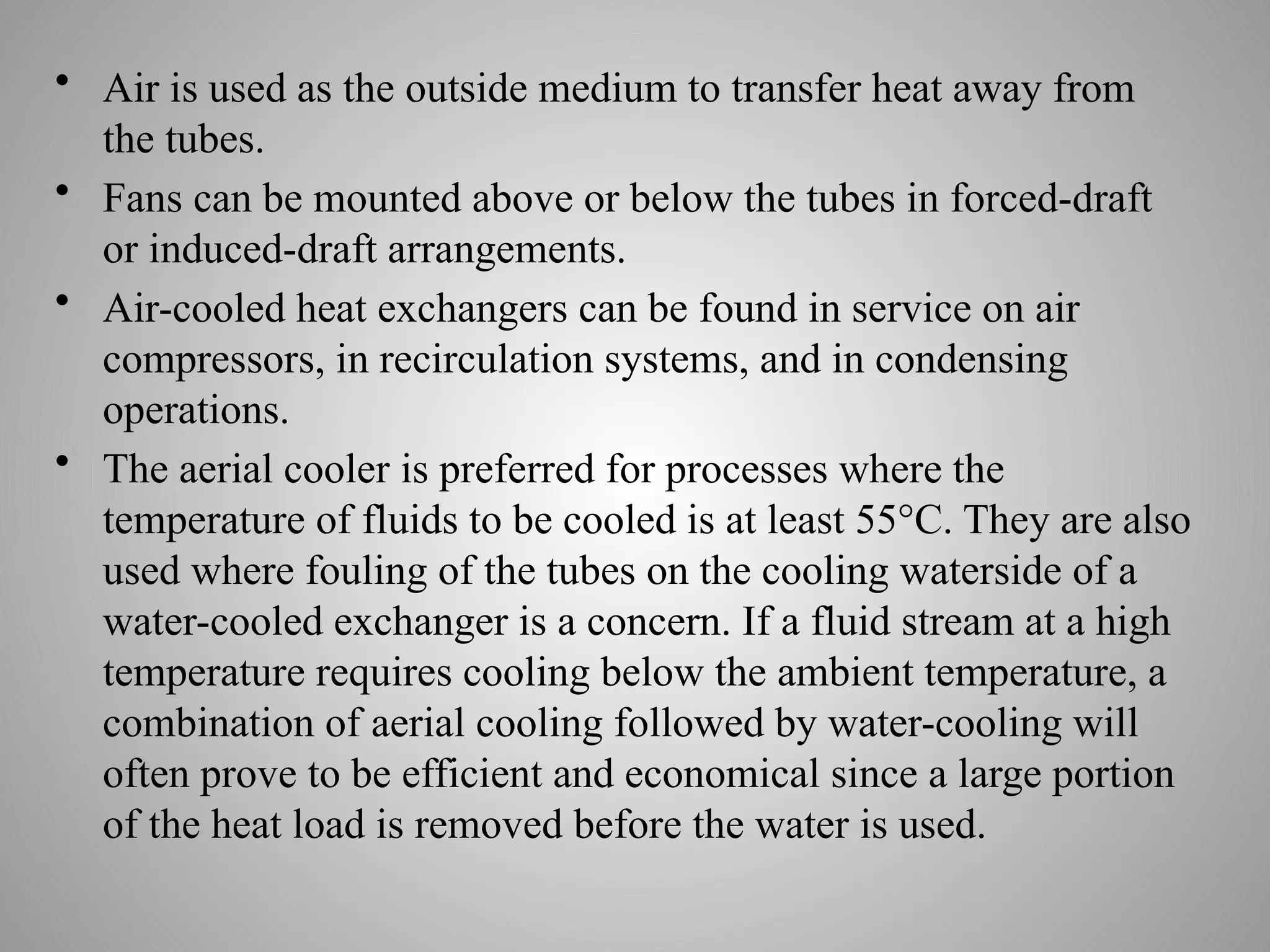 • Air is used as the outside medium to transfer heat away from
the tubes.
• Fans can be mounted above or below the tubes in forced-draft
or induced-draft arrangements.
• Air-cooled heat exchangers can be found in service on air
compressors, in recirculation systems, and in condensing
operations.
• The aerial cooler is preferred for processes where the
temperature of fluids to be cooled is at least 55°C. They are also
used where fouling of the tubes on the cooling waterside of a
water-cooled exchanger is a concern. If a fluid stream at a high
temperature requires cooling below the ambient temperature, a
combination of aerial cooling followed by water-cooling will
often prove to be efficient and economical since a large portion
of the heat load is removed before the water is used.
 