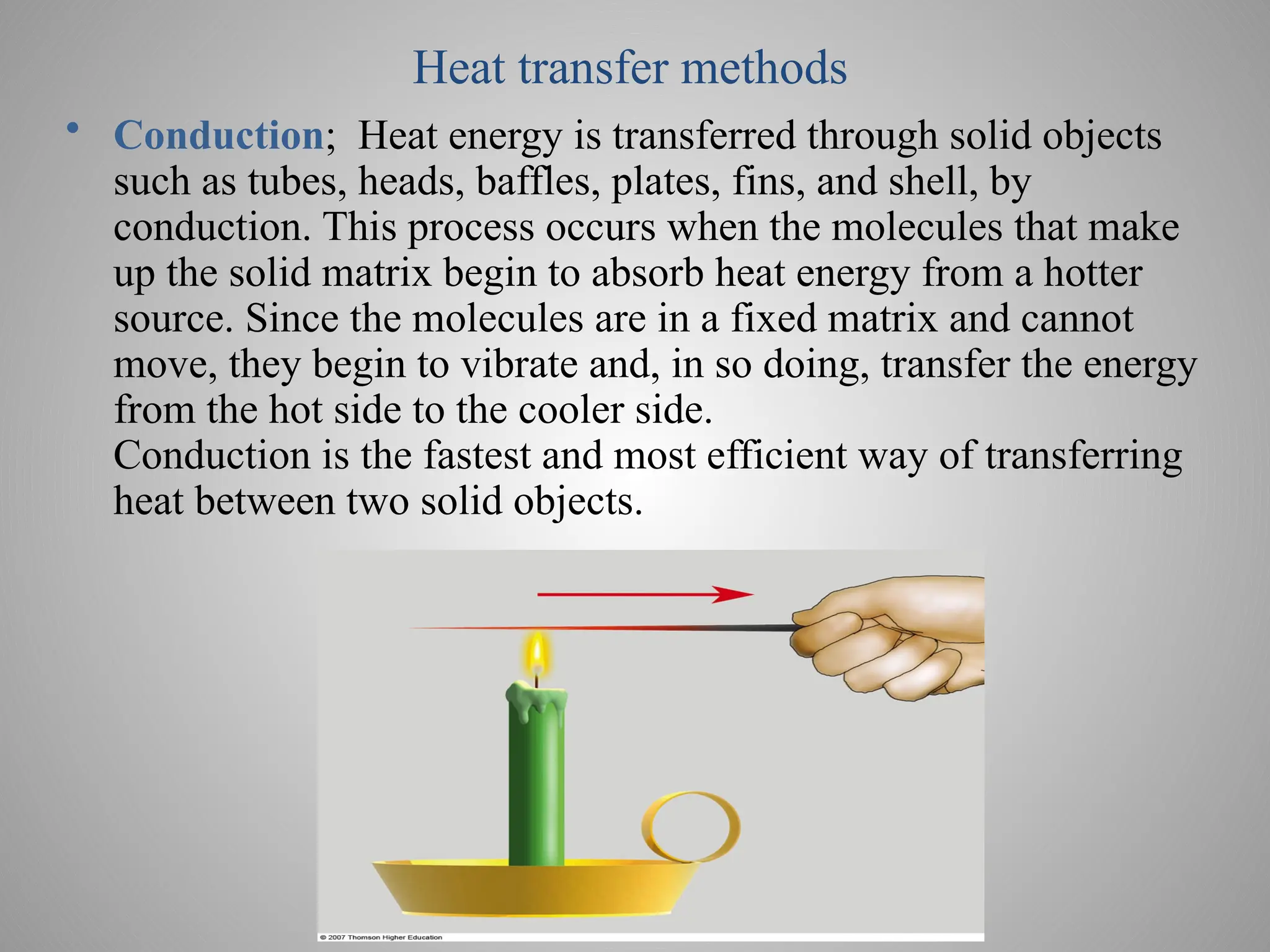 Heat transfer methods
• Conduction; Heat energy is transferred through solid objects
such as tubes, heads, baffles, plates, fins, and shell, by
conduction. This process occurs when the molecules that make
up the solid matrix begin to absorb heat energy from a hotter
source. Since the molecules are in a fixed matrix and cannot
move, they begin to vibrate and, in so doing, transfer the energy
from the hot side to the cooler side.
Conduction is the fastest and most efficient way of transferring
heat between two solid objects.
 