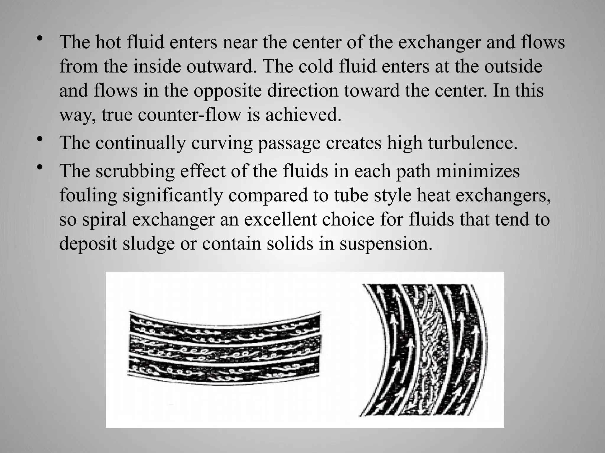 • The hot fluid enters near the center of the exchanger and flows
from the inside outward. The cold fluid enters at the outside
and flows in the opposite direction toward the center. In this
way, true counter-flow is achieved.
• The continually curving passage creates high turbulence.
• The scrubbing effect of the fluids in each path minimizes
fouling significantly compared to tube style heat exchangers,
so spiral exchanger an excellent choice for fluids that tend to
deposit sludge or contain solids in suspension.
 