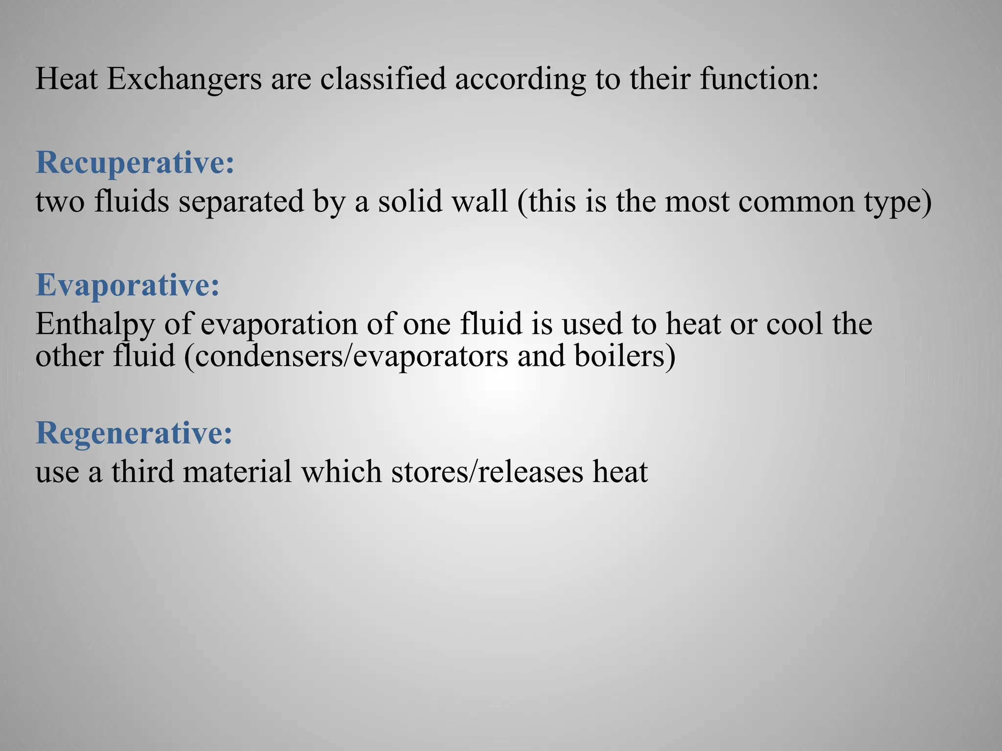 Heat Exchangers are classified according to their function:
Recuperative:
two fluids separated by a solid wall (this is the most common type)
Evaporative:
Enthalpy of evaporation of one fluid is used to heat or cool the
other fluid (condensers/evaporators and boilers)
Regenerative:
use a third material which stores/releases heat
 