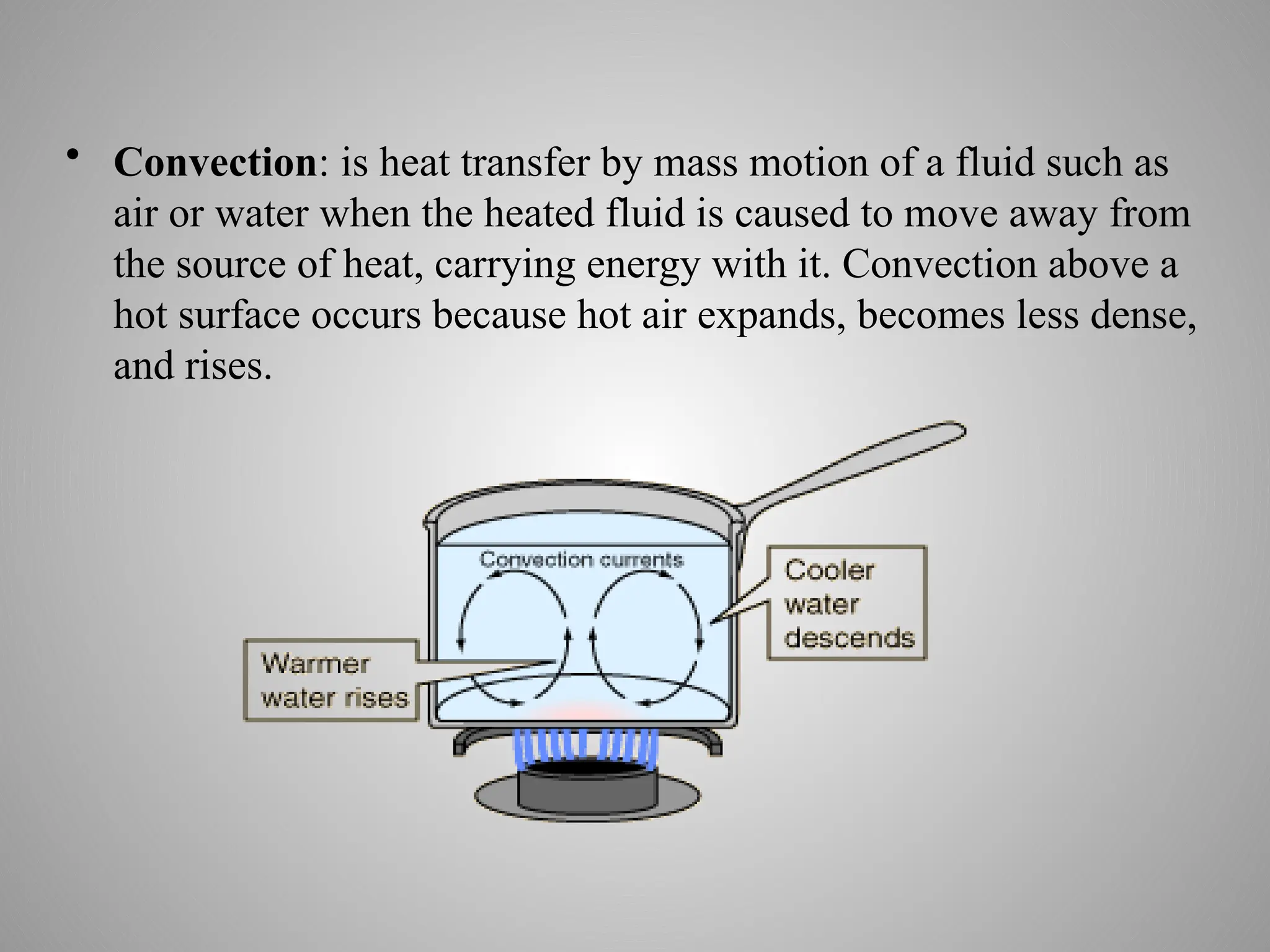 • Convection: is heat transfer by mass motion of a fluid such as
air or water when the heated fluid is caused to move away from
the source of heat, carrying energy with it. Convection above a
hot surface occurs because hot air expands, becomes less dense,
and rises.
 