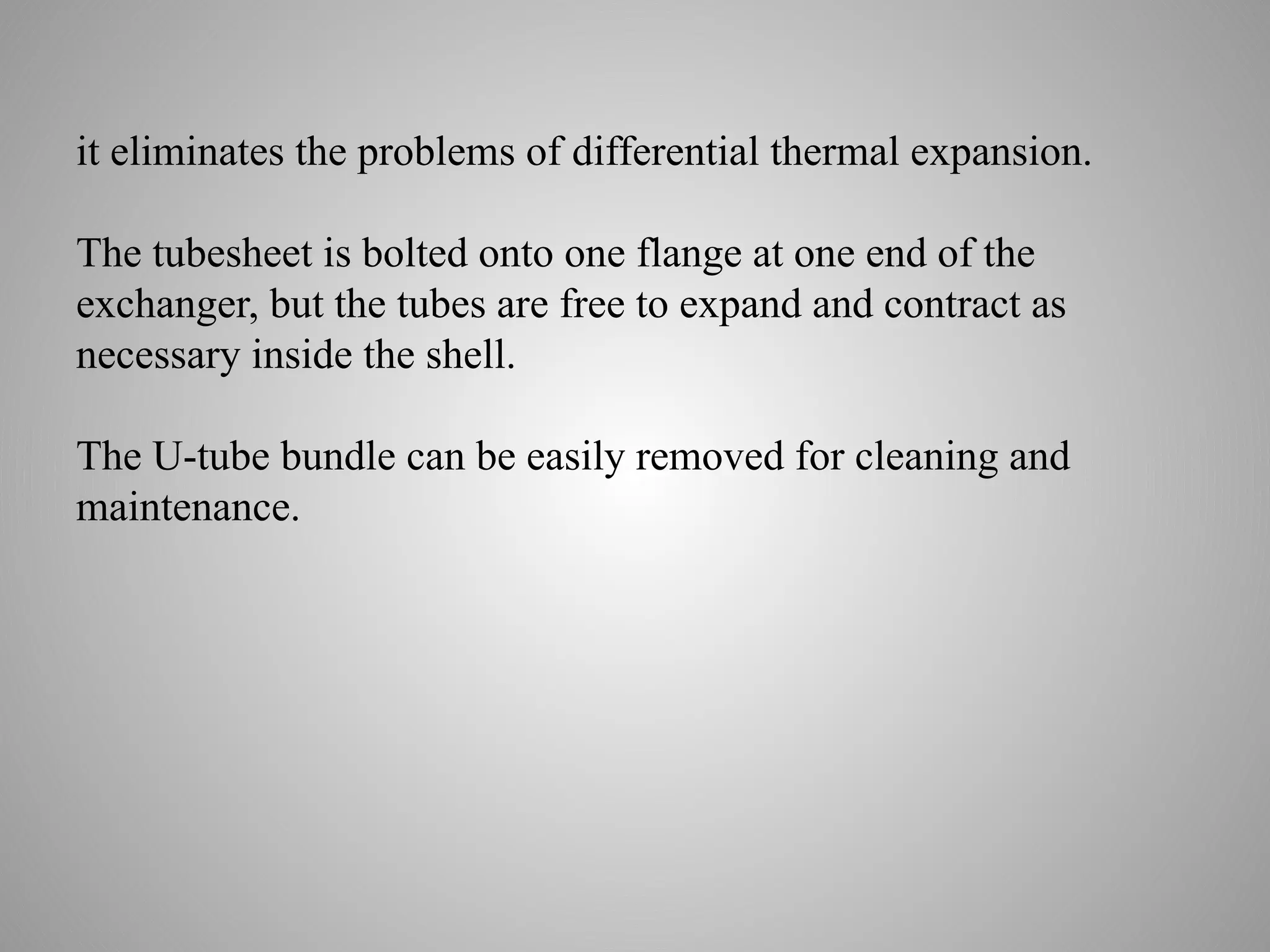 it eliminates the problems of differential thermal expansion.
The tubesheet is bolted onto one flange at one end of the
exchanger, but the tubes are free to expand and contract as
necessary inside the shell.
The U-tube bundle can be easily removed for cleaning and
maintenance.
 