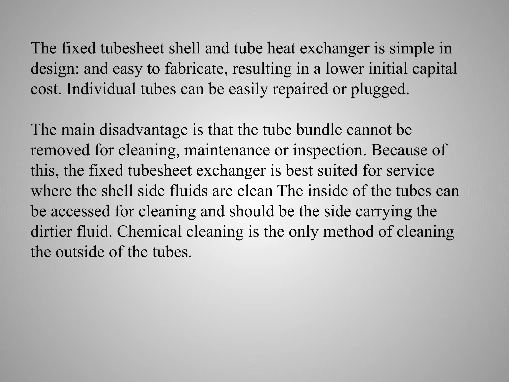 The fixed tubesheet shell and tube heat exchanger is simple in
design: and easy to fabricate, resulting in a lower initial capital
cost. Individual tubes can be easily repaired or plugged.
The main disadvantage is that the tube bundle cannot be
removed for cleaning, maintenance or inspection. Because of
this, the fixed tubesheet exchanger is best suited for service
where the shell side fluids are clean The inside of the tubes can
be accessed for cleaning and should be the side carrying the
dirtier fluid. Chemical cleaning is the only method of cleaning
the outside of the tubes.
 