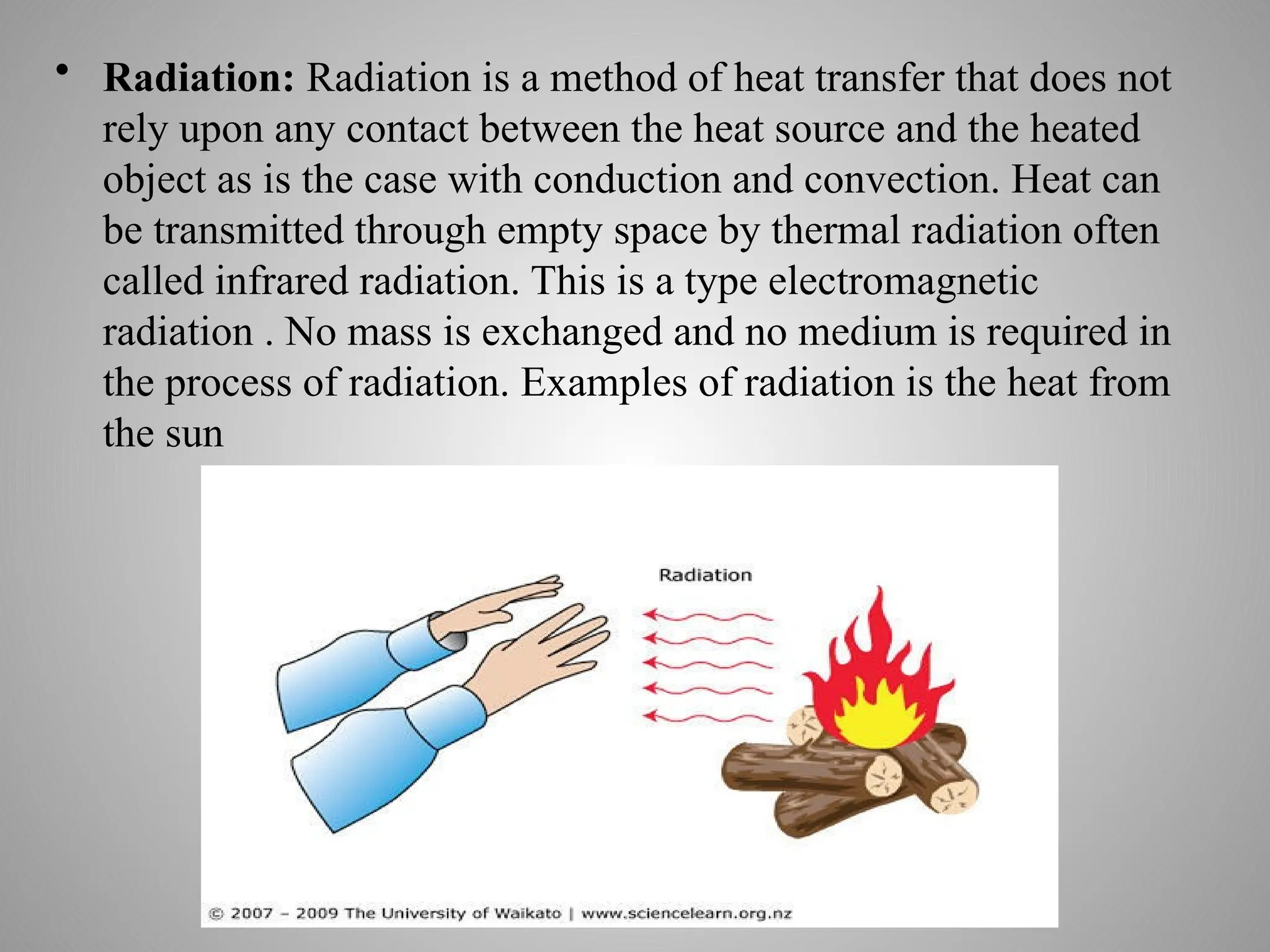 • Radiation: Radiation is a method of heat transfer that does not
rely upon any contact between the heat source and the heated
object as is the case with conduction and convection. Heat can
be transmitted through empty space by thermal radiation often
called infrared radiation. This is a type electromagnetic
radiation . No mass is exchanged and no medium is required in
the process of radiation. Examples of radiation is the heat from
the sun
 