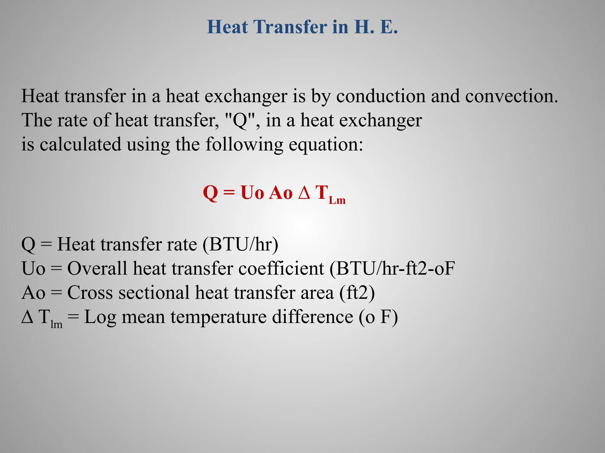 Heat Transfer in H. E.
Heat transfer in a heat exchanger is by conduction and convection.
The rate of heat transfer, "Q", in a heat exchanger
is calculated using the following equation:
Q = Uo Ao ∆ TLm
Q = Heat transfer rate (BTU/hr)
Uo = Overall heat transfer coefficient (BTU/hr-ft2-oF
Ao = Cross sectional heat transfer area (ft2)
∆ Tlm = Log mean temperature difference (o F)
 