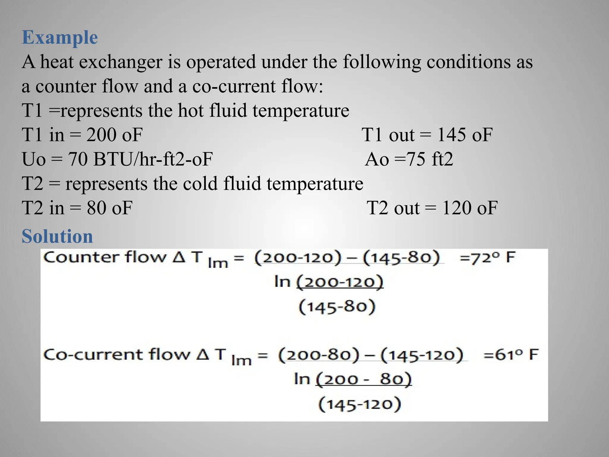 Example
A heat exchanger is operated under the following conditions as
a counter flow and a co-current flow:
T1 =represents the hot fluid temperature
T1 in = 200 oF T1 out = 145 oF
Uo = 70 BTU/hr-ft2-oF Ao =75 ft2
T2 = represents the cold fluid temperature
T2 in = 80 oF T2 out = 120 oF
Solution
 