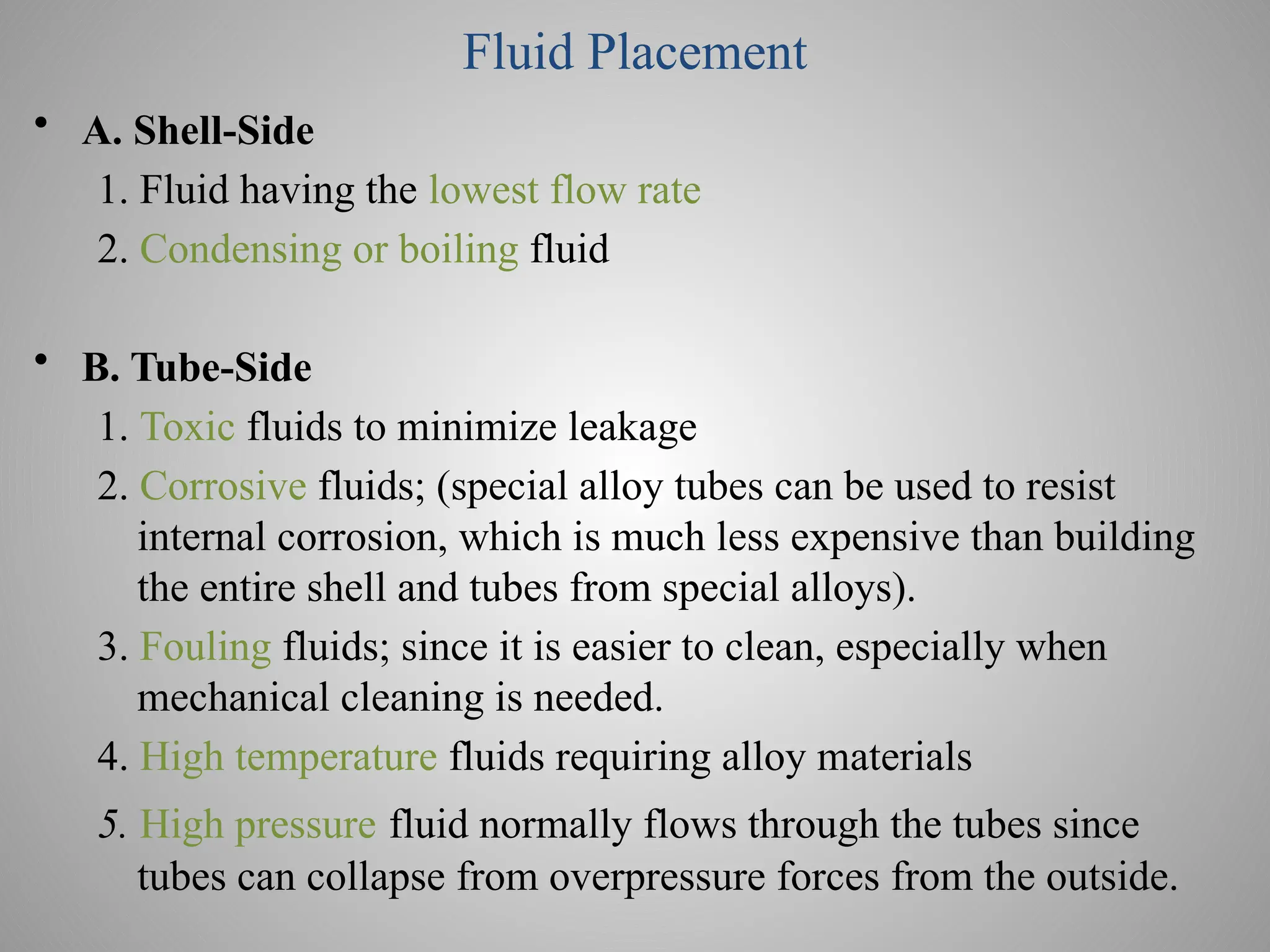 Fluid Placement
• A. Shell-Side
1. Fluid having the lowest flow rate
2. Condensing or boiling fluid
• B. Tube-Side
1. Toxic fluids to minimize leakage
2. Corrosive fluids; (special alloy tubes can be used to resist
internal corrosion, which is much less expensive than building
the entire shell and tubes from special alloys).
3. Fouling fluids; since it is easier to clean, especially when
mechanical cleaning is needed.
4. High temperature fluids requiring alloy materials
5. High pressure fluid normally flows through the tubes since
tubes can collapse from overpressure forces from the outside.
 