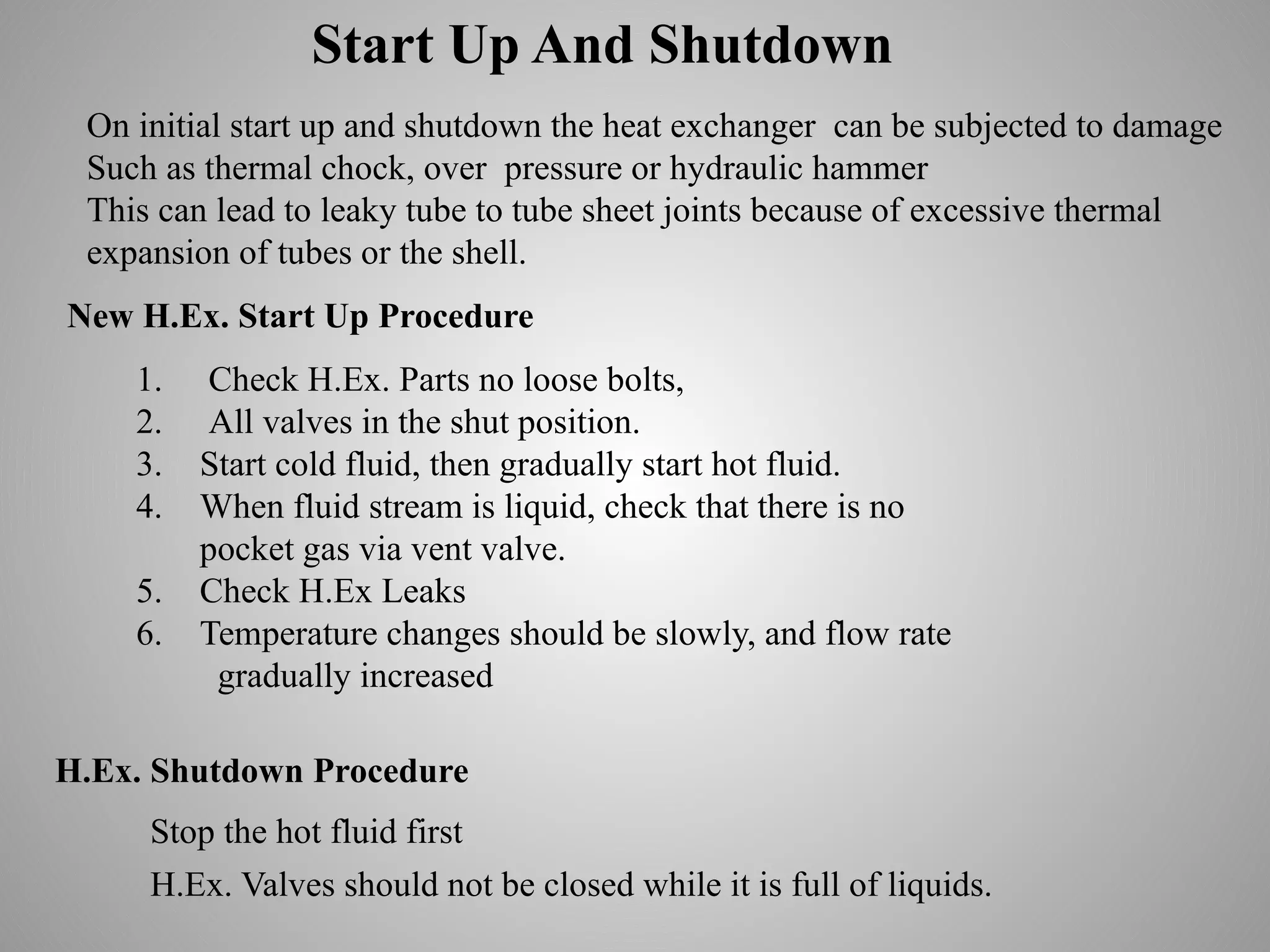 Start Up And Shutdown
On initial start up and shutdown the heat exchanger can be subjected to damage
Such as thermal chock, over pressure or hydraulic hammer
This can lead to leaky tube to tube sheet joints because of excessive thermal
expansion of tubes or the shell.
New H.Ex. Start Up Procedure
1. Check H.Ex. Parts no loose bolts,
2. All valves in the shut position.
3. Start cold fluid, then gradually start hot fluid.
4. When fluid stream is liquid, check that there is no
pocket gas via vent valve.
5. Check H.Ex Leaks
6. Temperature changes should be slowly, and flow rate
gradually increased
H.Ex. Shutdown Procedure
H.Ex. Valves should not be closed while it is full of liquids.
Stop the hot fluid first
 