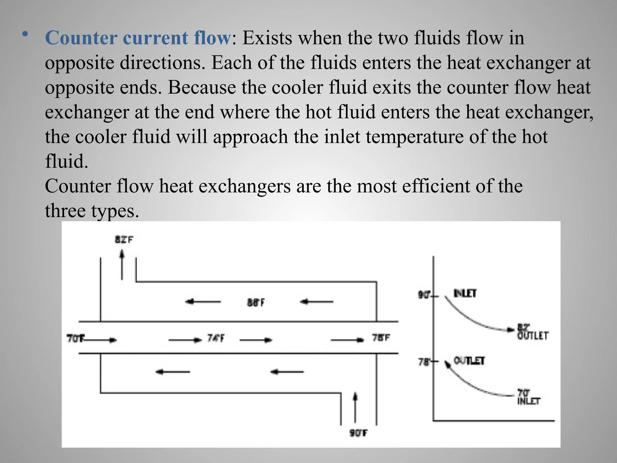 • Counter current flow: Exists when the two fluids flow in
opposite directions. Each of the fluids enters the heat exchanger at
opposite ends. Because the cooler fluid exits the counter flow heat
exchanger at the end where the hot fluid enters the heat exchanger,
the cooler fluid will approach the inlet temperature of the hot
fluid.
Counter flow heat exchangers are the most efficient of the
three types.
 
