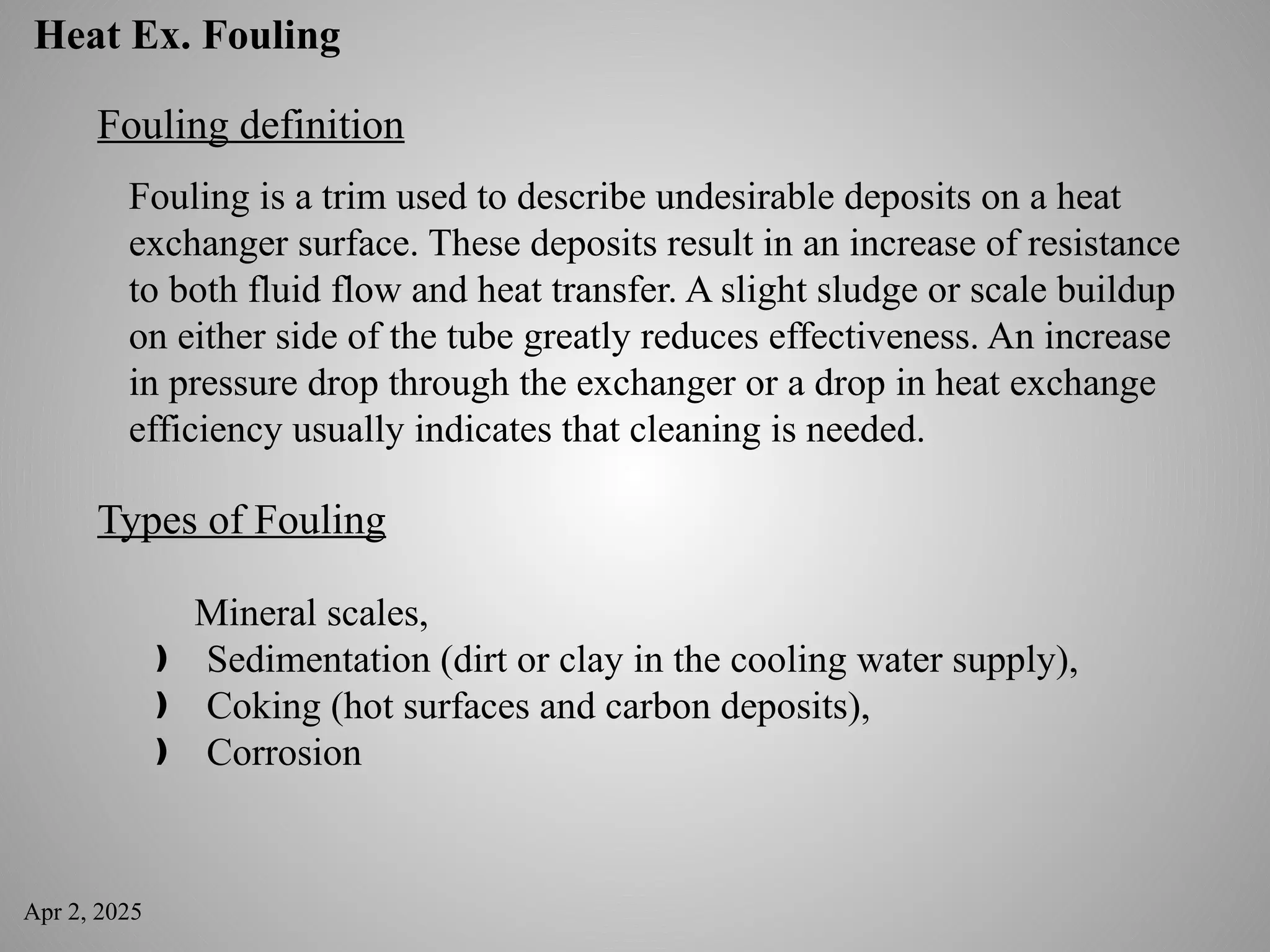 Apr 2, 2025
Heat Ex. Fouling
Fouling definition
Fouling is a trim used to describe undesirable deposits on a heat
exchanger surface. These deposits result in an increase of resistance
to both fluid flow and heat transfer. A slight sludge or scale buildup
on either side of the tube greatly reduces effectiveness. An increase
in pressure drop through the exchanger or a drop in heat exchange
efficiency usually indicates that cleaning is needed.
Types of Fouling
Mineral scales,
Sedimentation (dirt or clay in the cooling water supply),
ƒ
Coking (hot surfaces and carbon deposits),
ƒ
Corrosion
ƒ
 