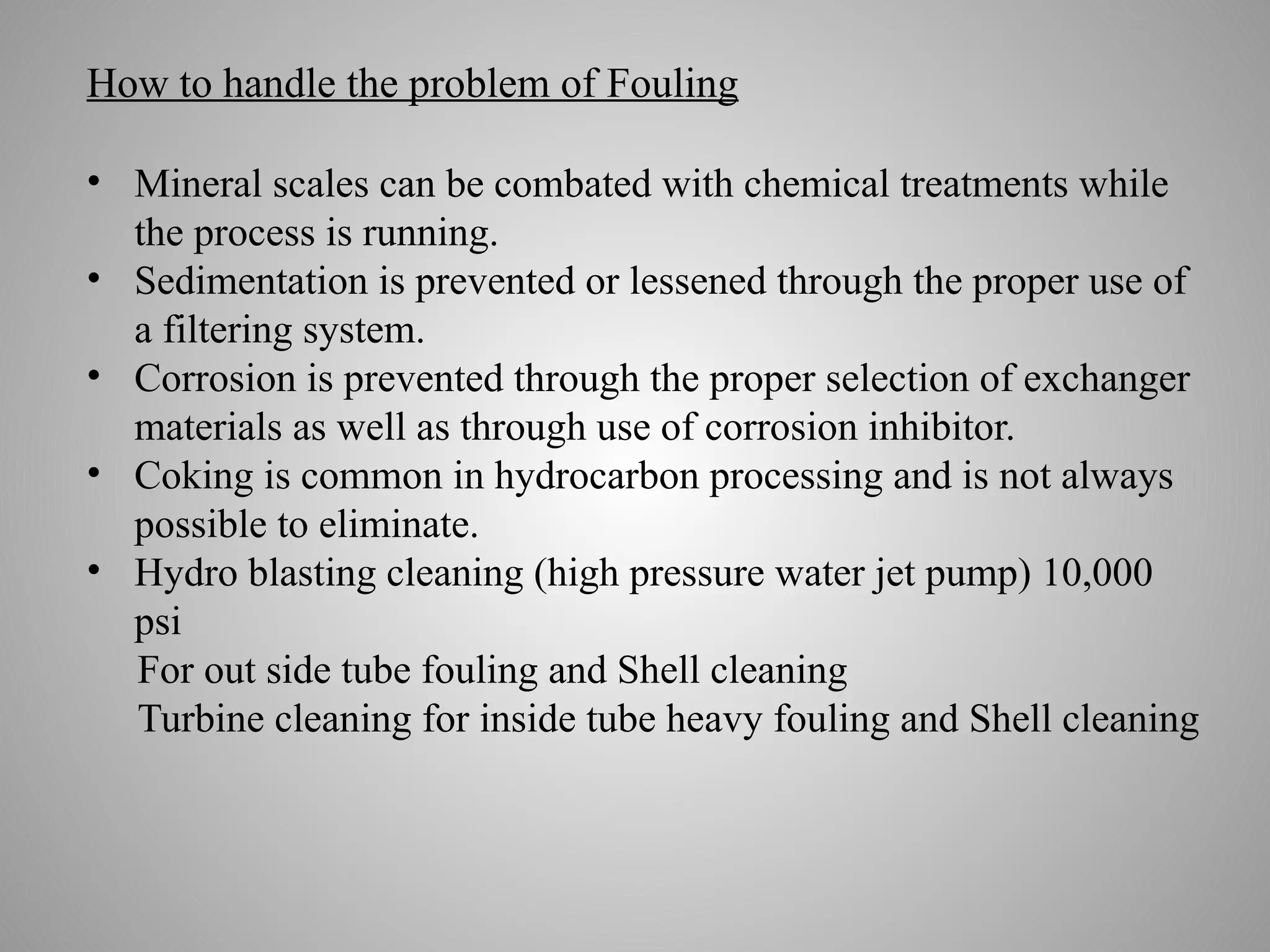 How to handle the problem of Fouling
• Mineral scales can be combated with chemical treatments while
the process is running.
• Sedimentation is prevented or lessened through the proper use of
a filtering system.
• Corrosion is prevented through the proper selection of exchanger
materials as well as through use of corrosion inhibitor.
• Coking is common in hydrocarbon processing and is not always
possible to eliminate.
• Hydro blasting cleaning (high pressure water jet pump) 10,000
psi
For out side tube fouling and Shell cleaning
Turbine cleaning for inside tube heavy fouling and Shell cleaning
 