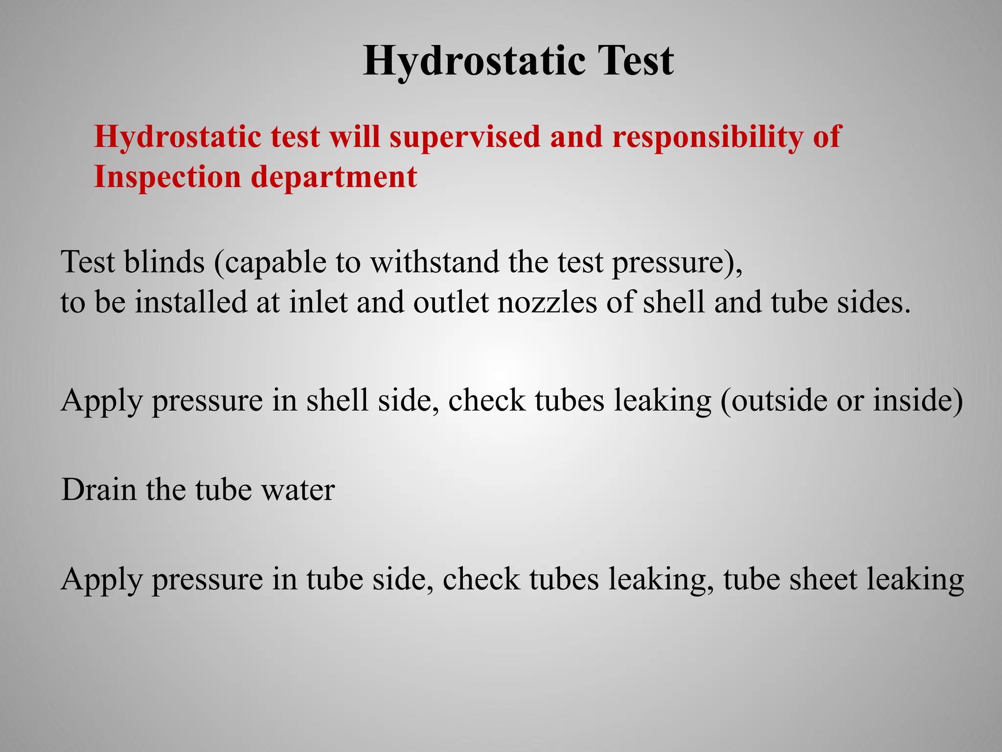 Hydrostatic Test
Test blinds (capable to withstand the test pressure),
to be installed at inlet and outlet nozzles of shell and tube sides.
Apply pressure in shell side, check tubes leaking (outside or inside)
Hydrostatic test will supervised and responsibility of
Inspection department
Apply pressure in tube side, check tubes leaking, tube sheet leaking
Drain the tube water
 