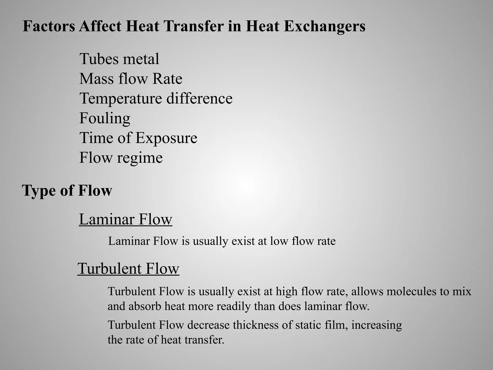 Factors Affect Heat Transfer in Heat Exchangers
Tubes metal
Mass flow Rate
Temperature difference
Fouling
Time of Exposure
Flow regime
Type of Flow
Laminar Flow
Turbulent Flow
Laminar Flow is usually exist at low flow rate
Turbulent Flow is usually exist at high flow rate, allows molecules to mix
and absorb heat more readily than does laminar flow.
Turbulent Flow decrease thickness of static film, increasing
the rate of heat transfer.
 
