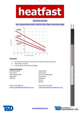 HEATFAST HF1220
SELF-REGULATING FROST PROTECTION TRACE HEATING CABLE
www.heattracing.co.uk
Accessories
• Connection Kit for Power Connection, Tee Splice, Splices & End Seals
• Thermostatic Controls
• Junction Boxes, Tapes & Warning Signs
Contact Information
T&D (Gateshead) T&D (Bristol)
Gear House Units 9 & 10
Saltmeadows Road Birchills Trading Estate
Gateshead Emery Road
NE8 3AH Brislington
Bristol
BS4 5PF
Phone: 0191 490 1547 Phone: 0117 977 4647
Northernsales@thorneandderrick.co.uk Southernsales@thorneandderrick.co.uk