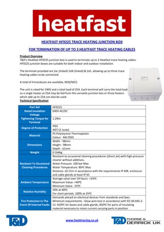 HEATFAST HF9225 TRACE HEATING JUNCTION BOX 
FOR TERMINATION OF UP TO 3 HEATFAST TRACE HEATING CABLES 
Product Overview 
T&D’s Heatfast HF9225 junction box is used to terminate up to 3 Heatfast trace heating cables. 
HF9225 junction boxes are suitable for both indoor and outdoor installation. 
The terminals provided are 2xL (linked) 2xN (linked) & 2xE, allowing up to three trace 
heating cables to be connected. 
A total of 4 knockouts are available, M20/M25. 
The unit is rated for 240V and a total load of 25A. Each terminal will carry the total load 
so a single heater at 25A may be fed from this versatile junction box or three heaters 
which add up to 25A can also be used. 
Technical Specification 
www.heattracing.co.uk 
Part Ref HF9225 
Rated Insulation 
Voltage 
690V AC/DC 
Tightening Torque for 
Terminal 
1.2Nm 
Degree of Protection 
IP65 
IK07 (2 Joule) 
Material 
PS Polystyrene Thermoplastic 
Colour - RAL7035 
Dimensions 
Width - 98mm 
Height - 98mm 
Depth - 61mm 
Weight 0.164kg 
Resistant To Occasional 
Cleaning Procedures 
Resistant to occasional cleaning procedures (direct jet) with high-pressure 
cleaner without additives. 
Water Pressure: 100 bar Max 
Water Temperature: 80ºC Max 
Distance: ≥0.15m in accordance with the requirements IP 69K, enclosure 
and cable glands at least IP 65 
Ambient Temperature 
Average value over 24 hours: +35ºC 
Maximum Value: +40ºC 
Minimum Value: -25ºC 
Relative Humidity 
50% at 40ºC 
For short periods: 100% at 25ºC 
Fire Protection In The 
Event Of Internal Faults 
Demands placed on electrical devices from standards and laws. 
Minimum requirements - Glow wire test in accordance with IEC 60 695-2- 
11: 650ºC for boxes and cable glands, 850ºC for parts of insulating 
material necessary to retain current carrying parts in position 
 