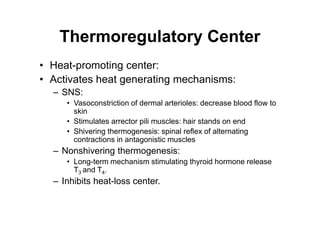 Thermoregulatory Center
• Heat-promoting center:
• Activates heat generating mechanisms:
– SNS:
• Vasoconstriction of dermal arterioles: decrease blood flow to
skin
• Stimulates arrector pili muscles: hair stands on end
• Shivering thermogenesis: spinal reflex of alternating
contractions in antagonistic muscles
– Nonshivering thermogenesis:
• Long-term mechanism stimulating thyroid hormone release
T3 and T4.
– Inhibits heat-loss center.
 