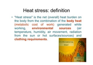Heat stress: definition
• "Heat stress" is the net (overall) heat burden on
the body from the combination of the body heat
(metabolic cost of work) generated while
working, environmental sources (air
temperature, humidity, air movement, radiation
from the sun or hot surfaces/sources) and
clothing requirements.
 