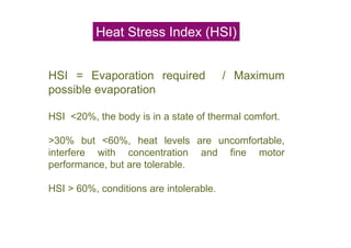 Heat Stress Index (HSI)
HSI = Evaporation required / Maximum
possible evaporation
HSI <20%, the body is in a state of thermal comfort.
>30% but <60%, heat levels are uncomfortable,
interfere with concentration and fine motor
performance, but are tolerable.
HSI > 60%, conditions are intolerable.
 