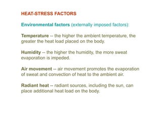 HEAT-STRESS FACTORS
Environmental factors (externally imposed factors):
Temperature -- the higher the ambient temperature, the
greater the heat load placed on the body.
Humidity -- the higher the humidity, the more sweat
evaporation is impeded.
Air movement -- air movement promotes the evaporation
of sweat and convection of heat to the ambient air.
Radiant heat -- radiant sources, including the sun, can
place additional heat load on the body.
 