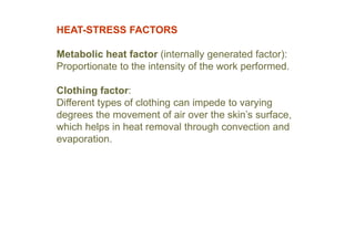 HEAT-STRESS FACTORS
Metabolic heat factor (internally generated factor):
Proportionate to the intensity of the work performed.
Clothing factor:
Different types of clothing can impede to varying
degrees the movement of air over the skin’s surface,
which helps in heat removal through convection and
evaporation.
 