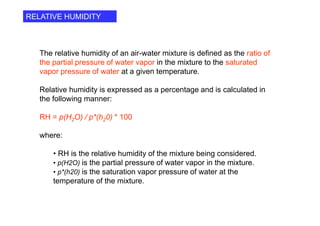 The relative humidity of an air-water mixture is defined as the ratio of
the partial pressure of water vapor in the mixture to the saturated
vapor pressure of water at a given temperature.
Relative humidity is expressed as a percentage and is calculated in
the following manner:
RH = p(H2O) / p*(h20) * 100
where:
• RH is the relative humidity of the mixture being considered.
• p(H2O) is the partial pressure of water vapor in the mixture.
• p*(h20) is the saturation vapor pressure of water at the
temperature of the mixture.
RELATIVE HUMIDITY
 
