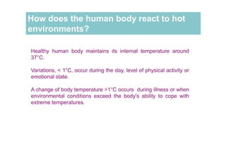 How does the human body react to hot
environments?
Healthy human body maintains its internal temperature around
37°C.
Variations, < 1°C, occur during the day, level of physical activity or
emotional state.
A change of body temperature >1°C occurs during illness or when
environmental conditions exceed the body's ability to cope with
extreme temperatures.
 