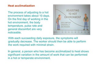 Heat acclimatization
The process of adjusting to a hot
environment takes about 10 days.
On the first day of working in the
hot environment, the body
temperature, pulse rate and
general discomfort are very
noticeable.
With each succeeding daily exposure, the symptoms will
gradually decrease. The worker should then be able to perform
the work required with minimal strain.
In general, a person who has become acclimatized to heat shows
significant variation in the amount of work that can be performed
in a hot or temperate environment.
 
