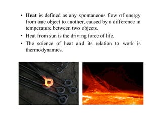 • Heat is defined as any spontaneous flow of energy
from one object to another, caused by a difference in
temperature between two objects.
• Heat from sun is the driving force of life.
• The science of heat and its relation to work is
thermodynamics.
 