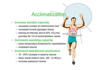 • Increase aerobic capacity
– increased number of mitochondria /cell
– increased muscle glycogen stores
– training at intensity above 50% VO2max
provides for 1/2 of acclimatization needs
• Increased sweating capacity
– lower temperature threshold for vasodilatation
– increased volume
• Increased aldosterone production
– 10 - 25% increase in plasma volume
– lower sweat sodium conc. (65 - 5 mEq/L)
– increase potassium losses
Acclimatization
 