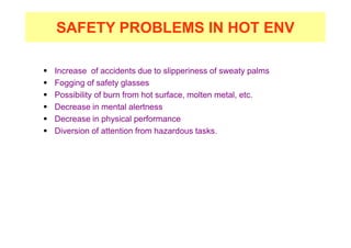 SAFETY PROBLEMS IN HOT ENV
 Increase of accidents due to slipperiness of sweaty palms
 Fogging of safety glasses
 Possibility of burn from hot surface, molten metal, etc.
 Decrease in mental alertness
 Decrease in physical performance
 Diversion of attention from hazardous tasks.
 