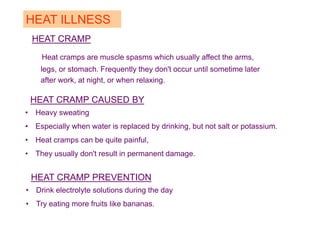 HEAT CRAMP
Heat cramps are muscle spasms which usually affect the arms,
legs, or stomach. Frequently they don't occur until sometime later
after work, at night, or when relaxing.
HEAT ILLNESS
HEAT CRAMP CAUSED BY
• Heavy sweating
• Especially when water is replaced by drinking, but not salt or potassium.
• Heat cramps can be quite painful,
• They usually don't result in permanent damage.
HEAT CRAMP PREVENTION
• Drink electrolyte solutions during the day
• Try eating more fruits like bananas.
 