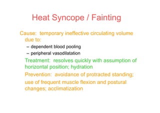 Cause: temporary ineffective circulating volume
due to:
– dependent blood pooling
– peripheral vasodilatation
Treatment: resolves quickly with assumption of
horizontal position; hydration
Prevention: avoidance of protracted standing;
use of frequent muscle flexion and postural
changes; acclimatization
Heat Syncope / Fainting
 
