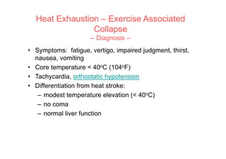 • Symptoms: fatigue, vertigo, impaired judgment, thirst,
nausea, vomiting
• Core temperature < 40oC (104oF)
• Tachycardia, orthostatic hypotension
• Differentiation from heat stroke:
– modest temperature elevation (< 40oC)
– no coma
– normal liver function
Heat Exhaustion – Exercise Associated
Collapse
-- Diagnosis --
 