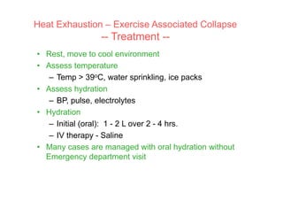 • Rest, move to cool environment
• Assess temperature
– Temp > 39oC, water sprinkling, ice packs
• Assess hydration
– BP, pulse, electrolytes
• Hydration
– Initial (oral): 1 - 2 L over 2 - 4 hrs.
– IV therapy - Saline
• Many cases are managed with oral hydration without
Emergency department visit
Heat Exhaustion – Exercise Associated Collapse
-- Treatment --
 