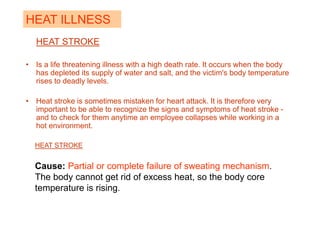 HEAT STROKE
• Is a life threatening illness with a high death rate. It occurs when the body
has depleted its supply of water and salt, and the victim's body temperature
rises to deadly levels.
• Heat stroke is sometimes mistaken for heart attack. It is therefore very
important to be able to recognize the signs and symptoms of heat stroke -
and to check for them anytime an employee collapses while working in a
hot environment.
HEAT ILLNESS
HEAT STROKE
Cause: Partial or complete failure of sweating mechanism.
The body cannot get rid of excess heat, so the body core
temperature is rising.
 