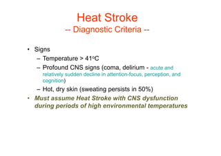 • Signs
– Temperature > 41oC
– Profound CNS signs (coma, delirium - acute and
relatively sudden decline in attention-focus, perception, and
cognition)
– Hot, dry skin (sweating persists in 50%)
• Must assume Heat Stroke with CNS dysfunction
during periods of high environmental temperatures
Heat Stroke
-- Diagnostic Criteria --
 