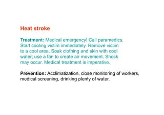 Heat stroke
Treatment: Medical emergency! Call paramedics.
Start cooling victim immediately. Remove victim
to a cool area. Soak clothing and skin with cool
water; use a fan to create air movement. Shock
may occur. Medical treatment is imperative.
Prevention: Acclimatization, close monitoring of workers,
medical screening, drinking plenty of water.
 