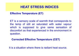 HEAT STRESS INDICES
Effective Temperature (ET)
ET is a sensory scale of warmth that corresponds to
the temp of still air saturated with water vapour
which is supposed to give same sensation of
discomfort as that experienced in the environment in
question.
Corrected Effective Temperature (CET)
It is a situation where there is radiant heat source.
 