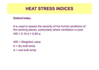 HEAT STRESS INDICES
Oxford Index
It is used to assess the severity of hot humid conditions of
the working places, particularly where ventilation is poor
WD = 0.15 d + 0.85 w
WD = Weighted value
d = dry bulb temp
w = wet bulb temp
 