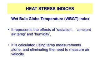 HEAT STRESS INDICES
Wet Bulb Globe Temperature (WBGT) Index
• It represents the effects of ‘radiation’, ‘ambient
air temp’ and ‘humidity’.
• It is calculated using temp measurements
alone, and eliminating the need to measure air
velocity.
 