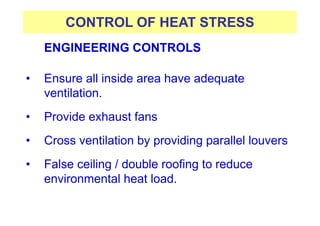 CONTROL OF HEAT STRESS
ENGINEERING CONTROLS
• Ensure all inside area have adequate
ventilation.
• Provide exhaust fans
• Cross ventilation by providing parallel louvers
• False ceiling / double roofing to reduce
environmental heat load.
 