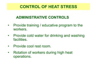 ADMINISTRATIVE CONTROLS
• Provide training / educative program to the
workers.
• Provide cold water for drinking and washing
facilities.
• Provide cool rest room.
• Rotation of workers during high heat
operations.
CONTROL OF HEAT STRESS
 